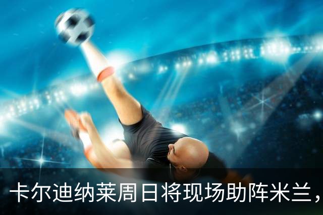 卡尔迪纳莱周日将现场助阵米兰，球队在他到场时保持不败